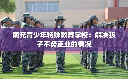 南充青少年特殊教育学校：解决孩子不务正业的情况