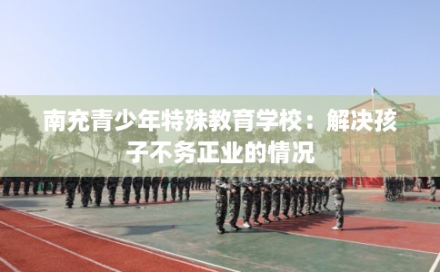 南充青少年特殊教育学校：解决孩子不务正业的情况