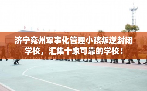 济宁兖州军事化管理小孩叛逆封闭学校，汇集十家可靠的学校！