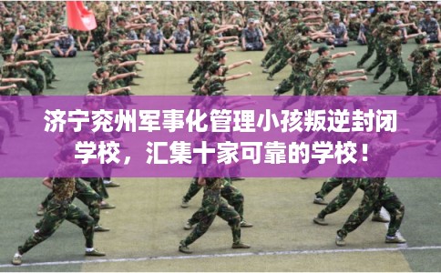 济宁兖州军事化管理小孩叛逆封闭学校，汇集十家可靠的学校！