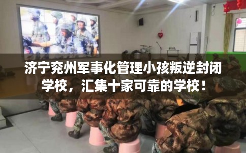 济宁兖州军事化管理小孩叛逆封闭学校，汇集十家可靠的学校！