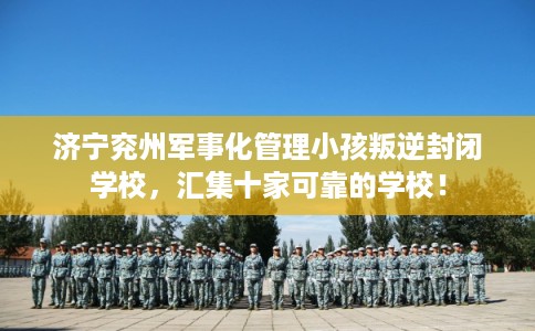 济宁兖州军事化管理小孩叛逆封闭学校，汇集十家可靠的学校！