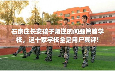 石家庄长安孩子叛逆的问题管教学校，这十家学校全是用户真评!