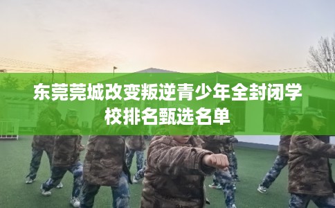 东莞莞城改变叛逆青少年全封闭学校排名甄选名单