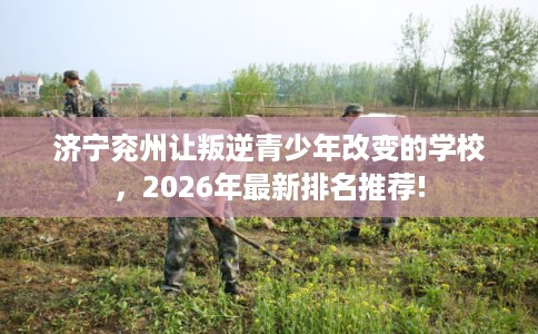 济宁兖州让叛逆青少年改变的学校，2026年最新排名推荐!