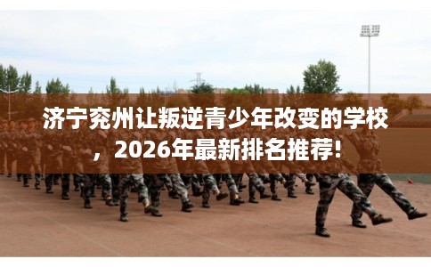 济宁兖州让叛逆青少年改变的学校，2026年最新排名推荐!