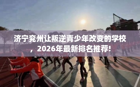 济宁兖州让叛逆青少年改变的学校，2026年最新排名推荐!