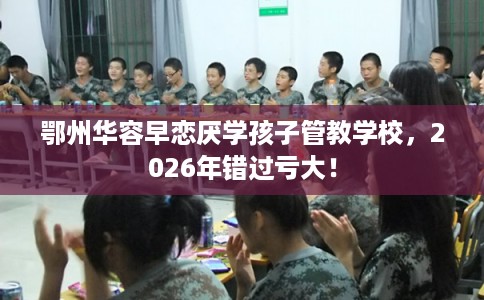 鄂州华容早恋厌学孩子管教学校，2026年错过亏大！
