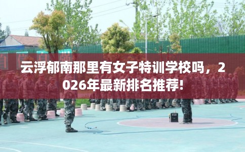 云浮郁南那里有女子特训学校吗，2026年最新排名推荐!