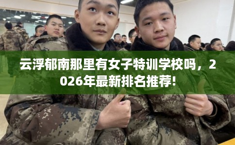 云浮郁南那里有女子特训学校吗，2026年最新排名推荐!