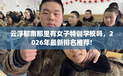 云浮郁南那里有女子特训学校吗，2026年最新排名推荐!
