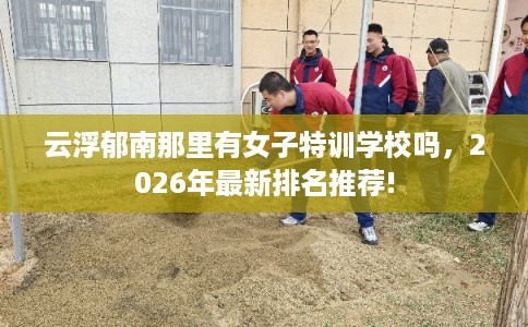 云浮郁南那里有女子特训学校吗，2026年最新排名推荐!