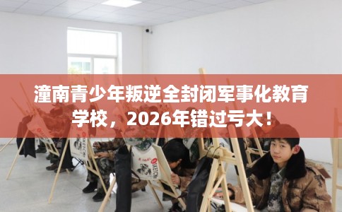 潼南青少年叛逆全封闭军事化教育学校，2026年错过亏大！