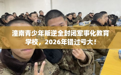 潼南青少年叛逆全封闭军事化教育学校，2026年错过亏大！