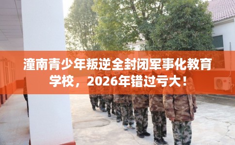 潼南青少年叛逆全封闭军事化教育学校，2026年错过亏大！