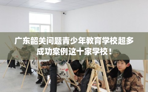 广东韶关问题青少年教育学校超多成功案例这十家学校！