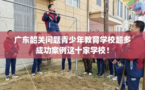 广东韶关问题青少年教育学校超多成功案例这十家学校！