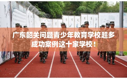广东韶关问题青少年教育学校超多成功案例这十家学校！
