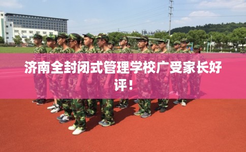 济南全封闭式管理学校广受家长好评！