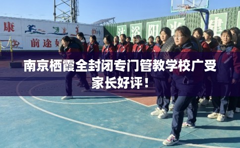 南京栖霞全封闭专门管教学校广受家长好评！