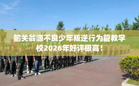 韶关翁源不良少年叛逆行为管教学校2026年好评极高！