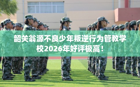 韶关翁源不良少年叛逆行为管教学校2026年好评极高！
