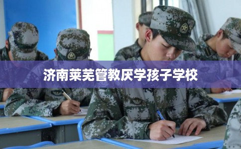 济南莱芜管教厌学孩子学校