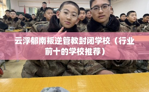 云浮郁南叛逆管教封闭学校（行业前十的学校推荐）