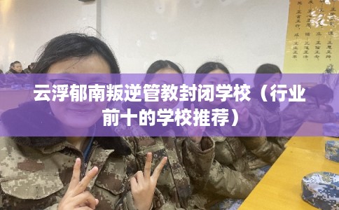 云浮郁南叛逆管教封闭学校（行业前十的学校推荐）