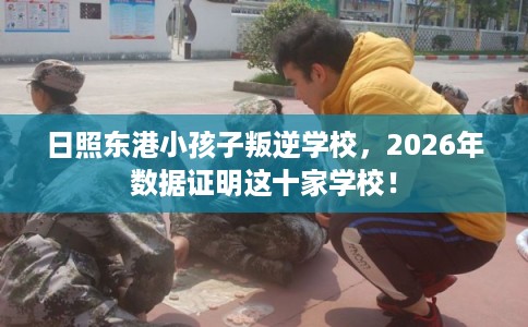 日照东港小孩子叛逆学校，2026年数据证明这十家学校！