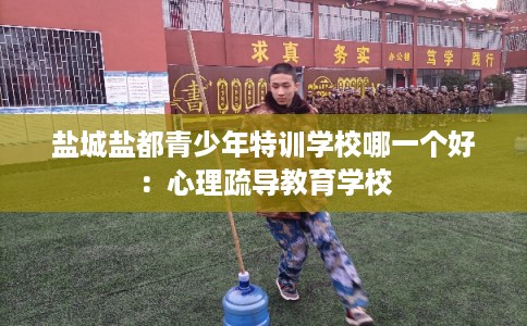 盐城盐都青少年特训学校哪一个好：心理疏导教育学校