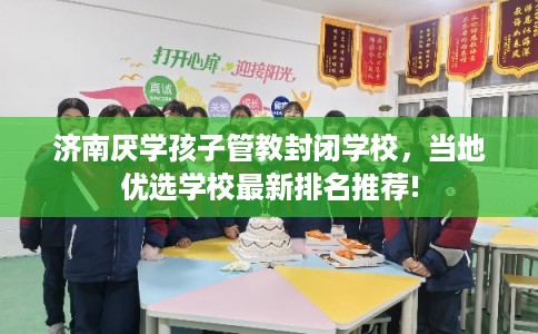 济南厌学孩子管教封闭学校，当地优选学校最新排名推荐!