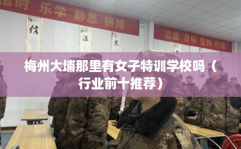 梅州大埔那里有女子特训学校吗（行业前十推荐）