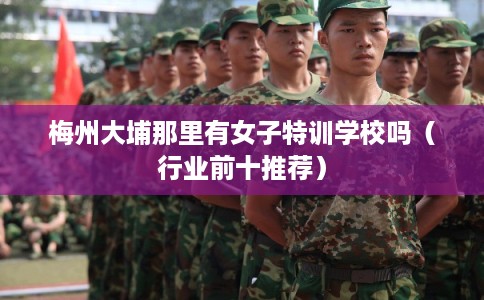 梅州大埔那里有女子特训学校吗（行业前十推荐）