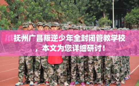 抚州广昌叛逆少年全封闭管教学校，本文为您详细研讨！