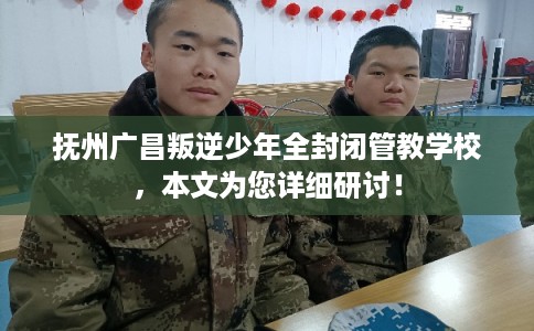 抚州广昌叛逆少年全封闭管教学校，本文为您详细研讨！