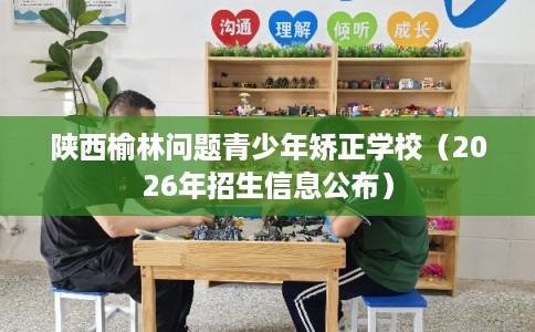 陕西榆林问题青少年矫正学校（2026年招生信息公布）