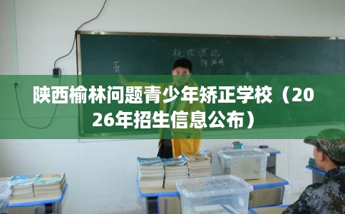 陕西榆林问题青少年矫正学校（2026年招生信息公布）