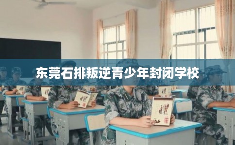 东莞石排叛逆青少年封闭学校