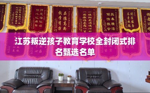 江苏叛逆孩子教育学校全封闭式排名甄选名单