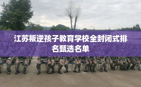 江苏叛逆孩子教育学校全封闭式排名甄选名单