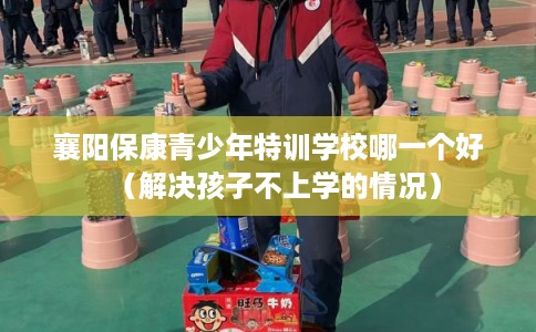 襄阳保康青少年特训学校哪一个好（解决孩子不上学的情况）