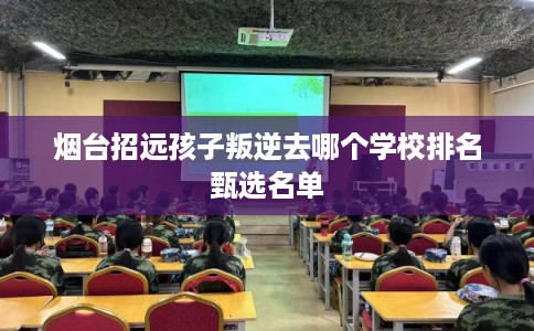 烟台招远孩子叛逆去哪个学校排名甄选名单