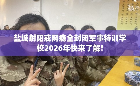 盐城射阳戒网瘾全封闭军事特训学校2026年快来了解!