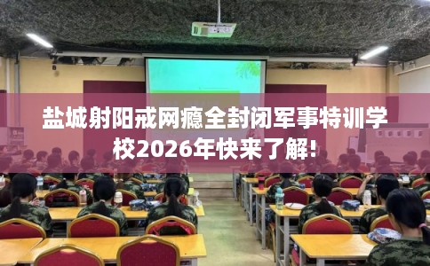 盐城射阳戒网瘾全封闭军事特训学校2026年快来了解!