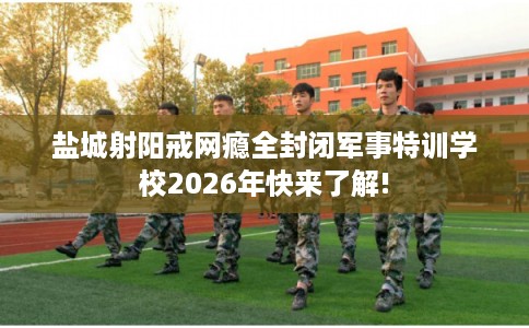 盐城射阳戒网瘾全封闭军事特训学校2026年快来了解!