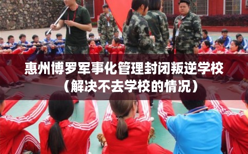 惠州博罗军事化管理封闭叛逆学校（解决不去学校的情况）