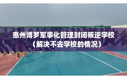 惠州博罗军事化管理封闭叛逆学校（解决不去学校的情况）