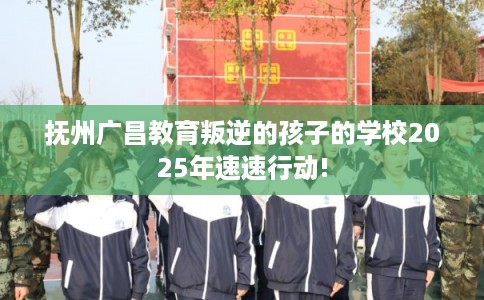 抚州广昌教育叛逆的孩子的学校2025年速速行动!