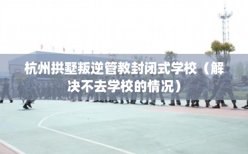杭州拱墅叛逆管教封闭式学校（解决不去学校的情况）